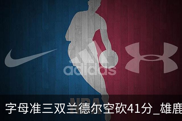 字母准三双兰德尔空砍41分 雄鹿淘汰尼克斯